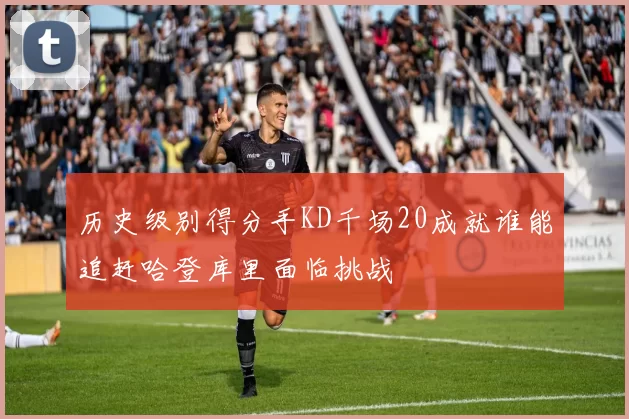历史级别得分手KD千场20成就谁能追赶哈登库里面临挑战