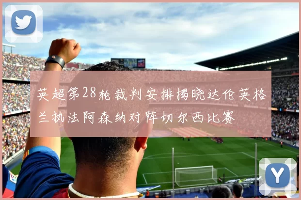 英超第28轮裁判安排揭晓达伦英格兰执法阿森纳对阵切尔西比赛
